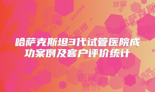 哈萨克斯坦3代试管医院成功案例及客户评价统计