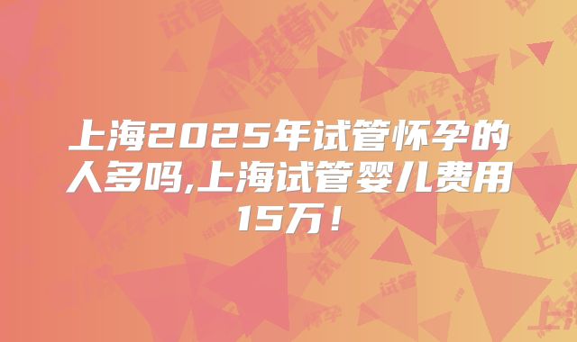 上海2025年试管怀孕的人多吗,上海试管婴儿费用15万！