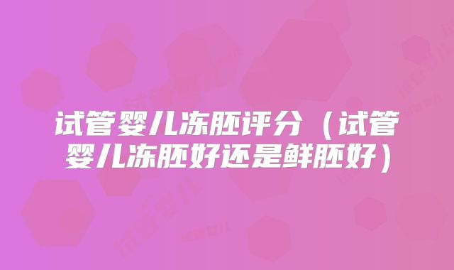 试管婴儿冻胚评分（试管婴儿冻胚好还是鲜胚好）