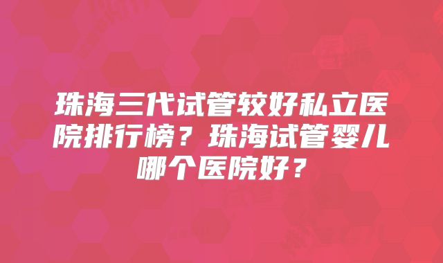 珠海三代试管较好私立医院排行榜？珠海试管婴儿哪个医院好？