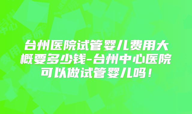 台州医院试管婴儿费用大概要多少钱-台州中心医院可以做试管婴儿吗！