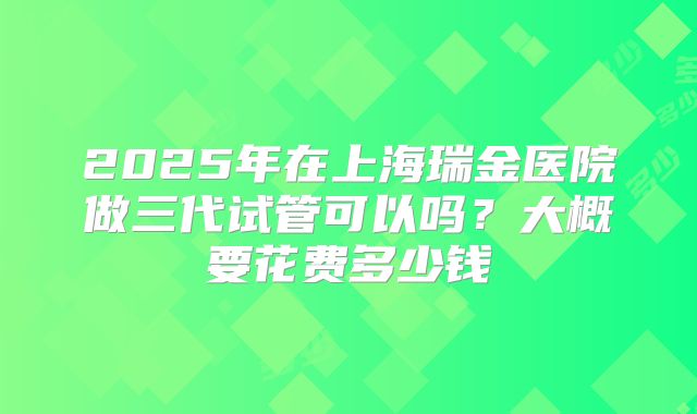 2025年在上海瑞金医院做三代试管可以吗？大概要花费多少钱
