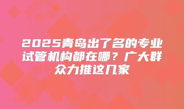 2025青岛出了名的专业试管机构都在哪？广大群众力推这几家