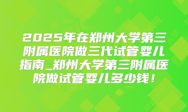 2025年在郑州大学第三附属医院做三代试管婴儿指南_郑州大学第三附属医院做试管婴儿多少钱！
