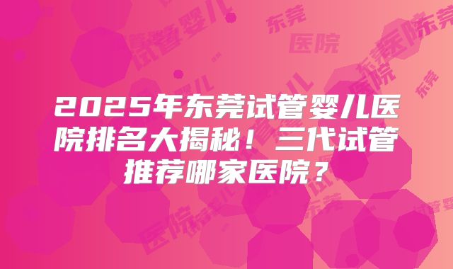 2025年东莞试管婴儿医院排名大揭秘！三代试管推荐哪家医院？