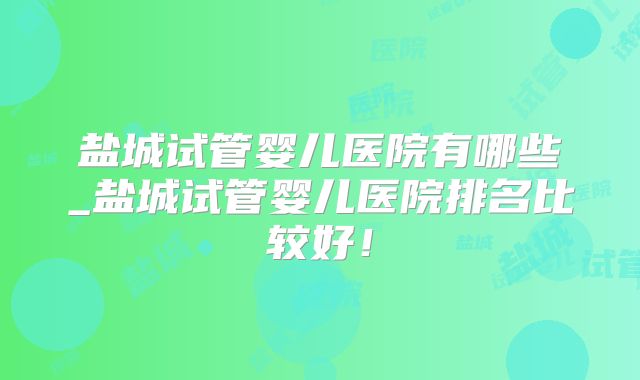 盐城试管婴儿医院有哪些_盐城试管婴儿医院排名比较好！