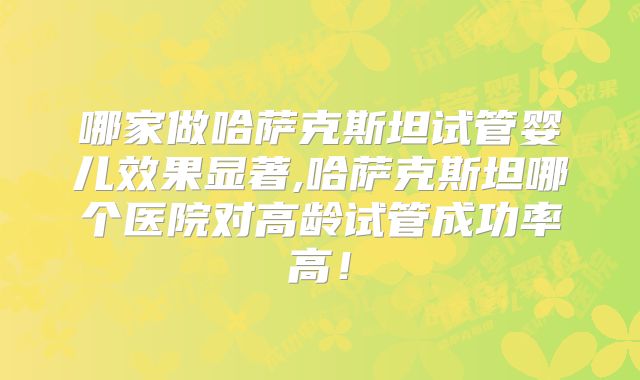 哪家做哈萨克斯坦试管婴儿效果显著,哈萨克斯坦哪个医院对高龄试管成功率高!