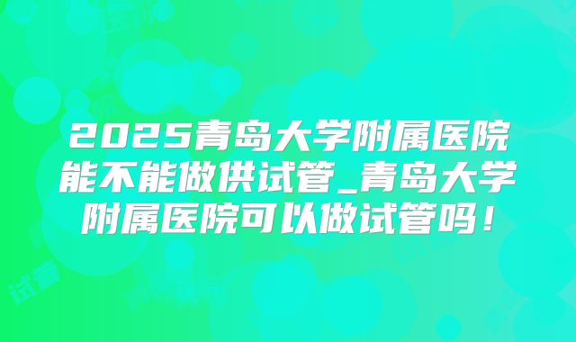 2025青岛大学附属医院能不能做供试管_青岛大学附属医院可以做试管吗！