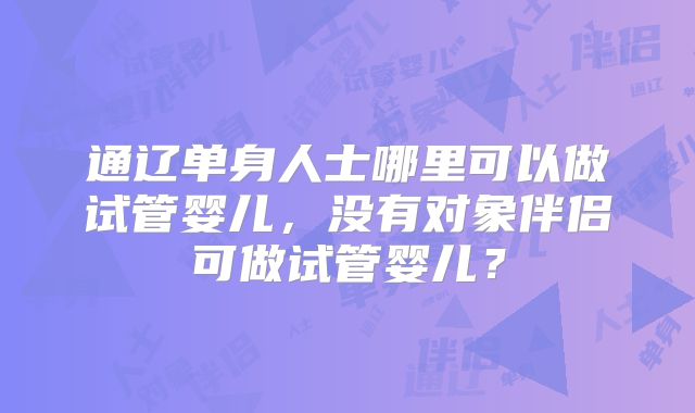 通辽单身人士哪里可以做试管婴儿，没有对象伴侣可做试管婴儿？