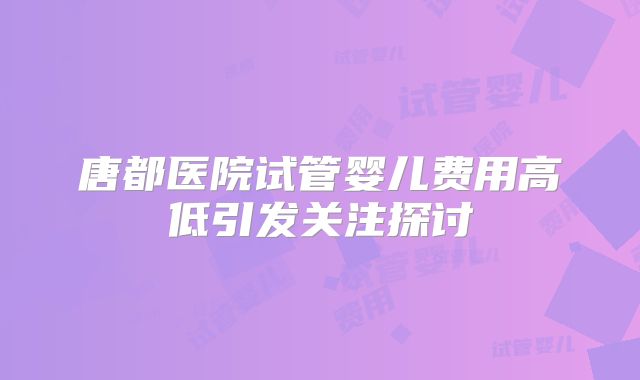 唐都医院试管婴儿费用高低引发关注探讨