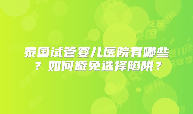 泰国试管婴儿医院有哪些？如何避免选择陷阱？