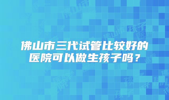 佛山市三代试管比较好的医院可以做生孩子吗？