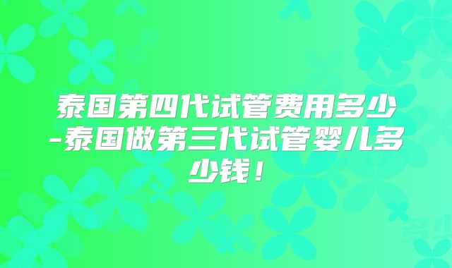 泰国第四代试管费用多少-泰国做第三代试管婴儿多少钱！