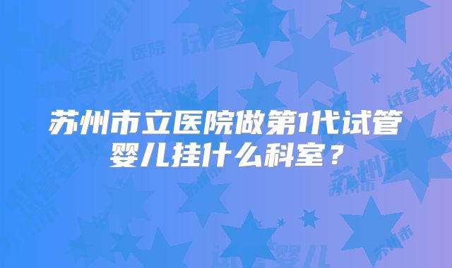 苏州市立医院做第1代试管婴儿挂什么科室？