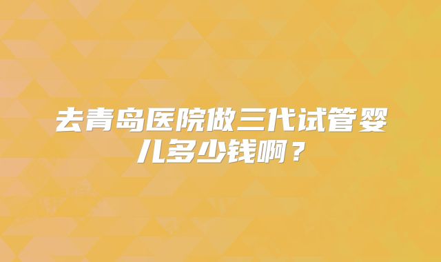 去青岛医院做三代试管婴儿多少钱啊？