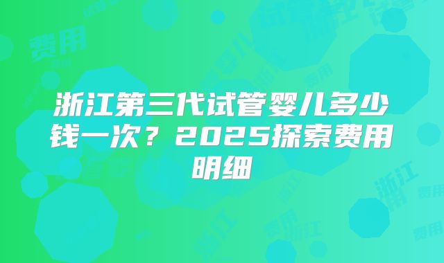 浙江第三代试管婴儿多少钱一次?2025探索费用明细