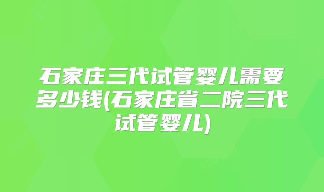 石家庄三代试管婴儿需要多少钱(石家庄省二院三代试管婴儿)