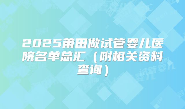 2025莆田做试管婴儿医院名单总汇（附相关资料查询）