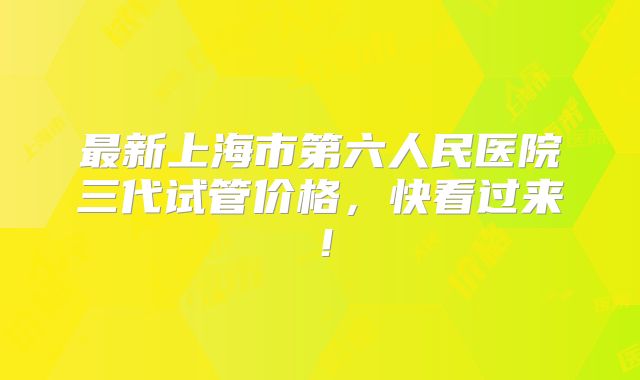 最新上海市第六人民医院三代试管价格，快看过来！