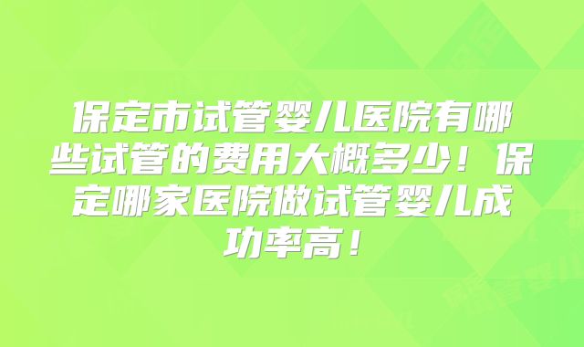 保定市试管婴儿医院有哪些试管的费用大概多少！保定哪家医院做试管婴儿成功率高！