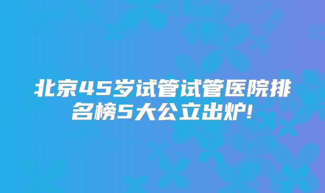 北京45岁试管试管医院排名榜5大公立出炉!