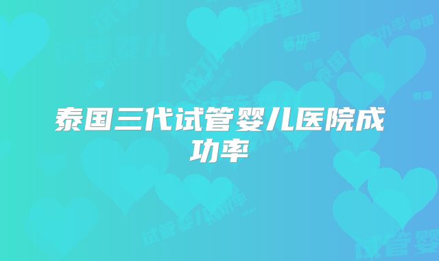 泰国三代试管婴儿医院成功率