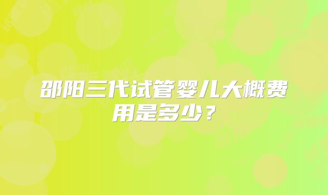 邵阳三代试管婴儿大概费用是多少？