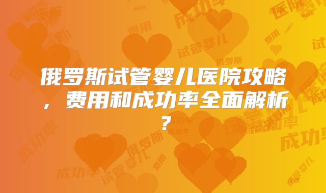 俄罗斯试管婴儿医院攻略，费用和成功率全面解析？