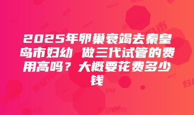 2025年卵巢衰竭去秦皇岛市妇幼 做三代试管的费用高吗?大概要花费多少钱