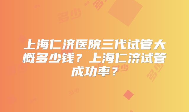 上海仁济医院三代试管大概多少钱？上海仁济试管成功率？