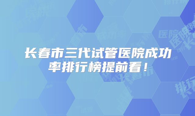 长春市三代试管医院成功率排行榜提前看！