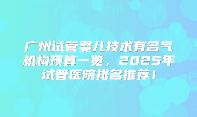广州试管婴儿技术有名气机构预算一览，2025年试管医院排名推荐！