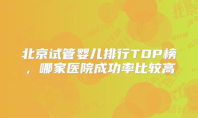 北京试管婴儿排行TOP榜，哪家医院成功率比较高