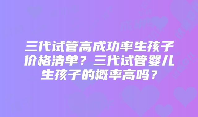 三代试管高成功率生孩子价格清单？三代试管婴儿生孩子的概率高吗？
