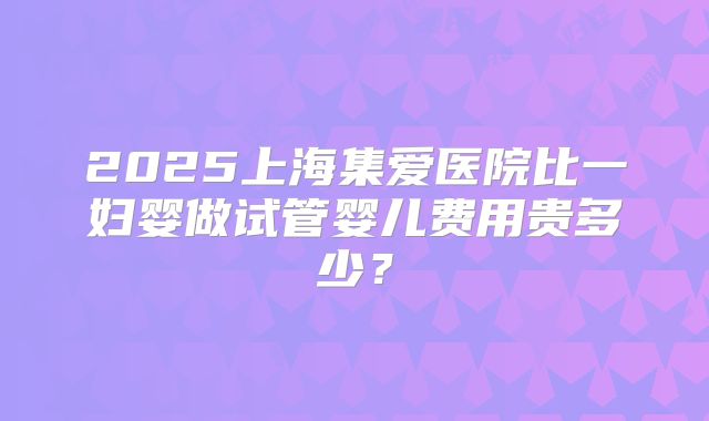 2025上海集爱医院比一妇婴做试管婴儿费用贵多少?