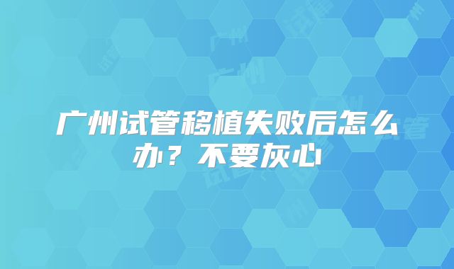 广州试管移植失败后怎么办？不要灰心