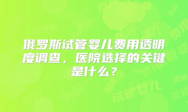 俄罗斯试管婴儿费用透明度调查，医院选择的关键是什么？