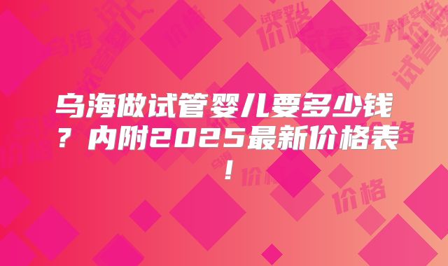 乌海做试管婴儿要多少钱？内附2025最新价格表！