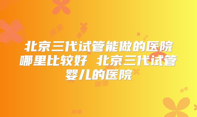 北京三代试管能做的医院哪里比较好 北京三代试管婴儿的医院