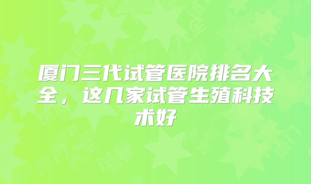 厦门三代试管医院排名大全,这几家试管生殖科技术好