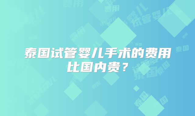 泰国试管婴儿手术的费用比国内贵?
