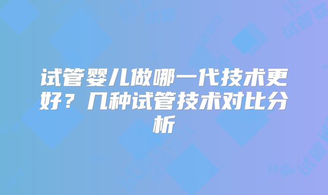 试管婴儿做哪一代技术更好？几种试管技术对比分析