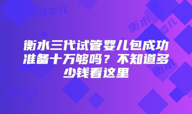 衡水三代试管婴儿包成功准备十万够吗？不知道多少钱看这里