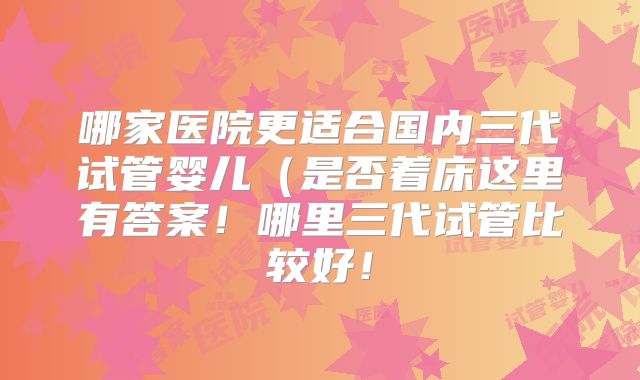 哪家医院更适合国内三代试管婴儿（是否着床这里有答案！哪里三代试管比较好！
