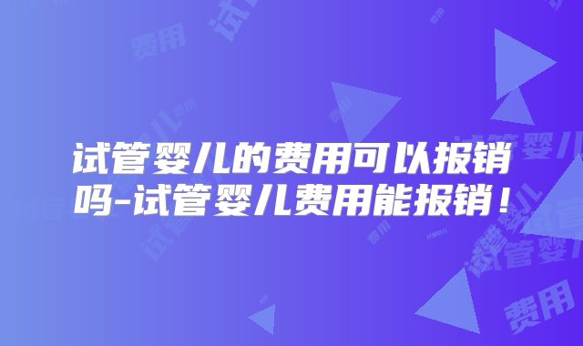 试管婴儿的费用可以报销吗-试管婴儿费用能报销!