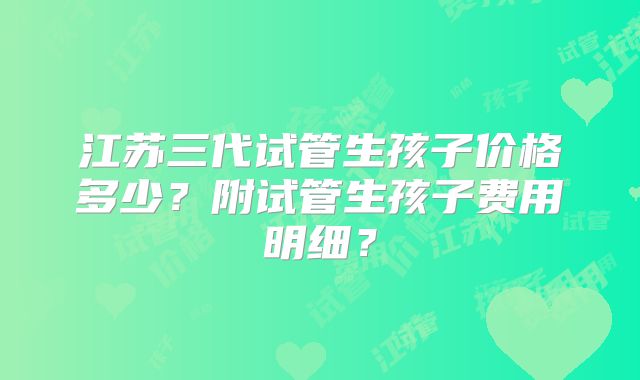 江苏三代试管生孩子价格多少？附试管生孩子费用明细？