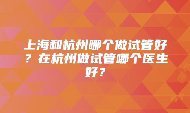 上海和杭州哪个做试管好?在杭州做试管哪个医生好?