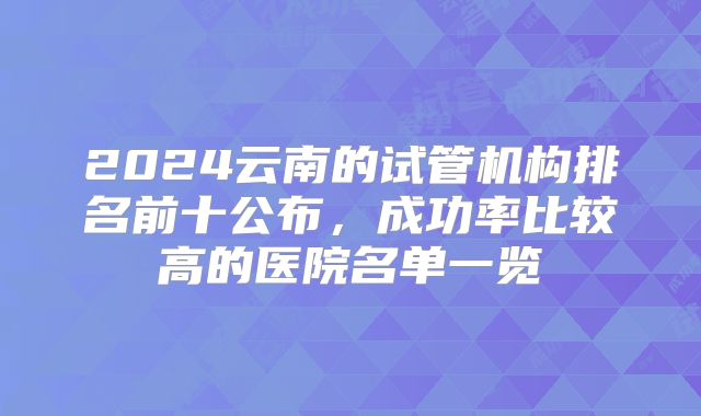 2024云南的试管机构排名前十公布，成功率比较高的医院名单一览