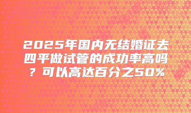 2025年国内无结婚证去四平做试管的成功率高吗?可以高达百分之50%