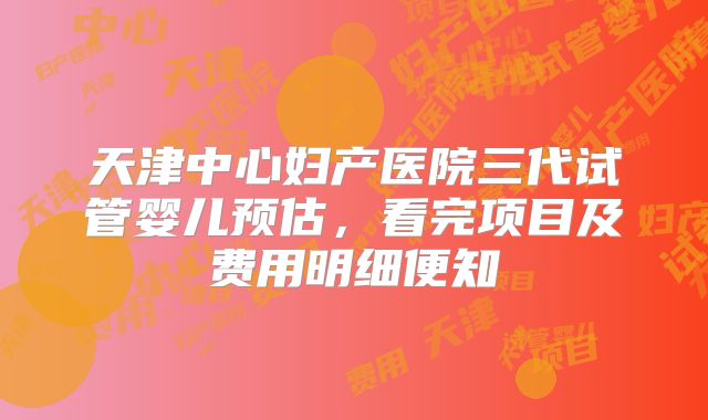 天津中心妇产医院三代试管婴儿预估，看完项目及费用明细便知